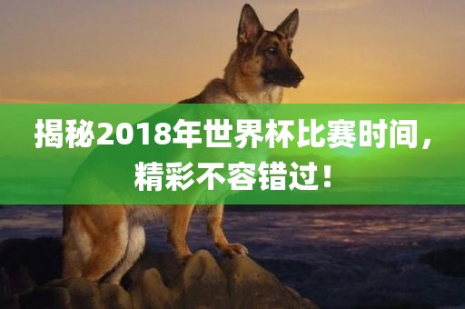 揭秘2018年世界杯比赛时间，精彩不容错过！