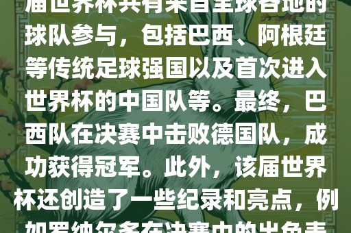 2002年世界杯足球赛是第世界杯举办的第十七届足球赛事，比赛在韩国和日本联合举办。本届世界杯是历史上首次由两个国家共同举办的世界杯赛事。该届世界杯共有来自全球各地的球队参与，包括巴西、阿根廷等传统足球强国以及首次进入世界杯的中国队等。最终，巴西队在决赛中击败德国队，成功获得冠军。此外，该届世界杯还创造了一些纪录和亮点，例如罗纳尔多在决赛中的出色表现使他成为该届世界杯的最佳球员之一。同时，该届世界杯也促进了韩国和日本足球的发展，并推动了亚洲足球的崛起。