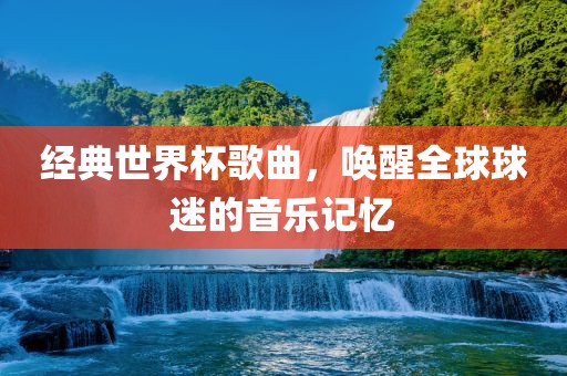 经典世界杯歌曲，唤醒全球球迷的音乐记忆