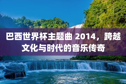 巴西世界杯主题曲 2014，跨越文化与时代的音乐传奇