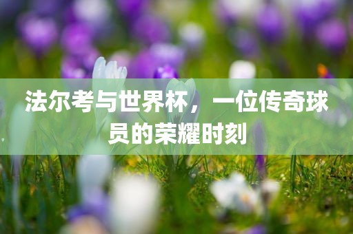 法尔考与世界杯，一位传奇球员的荣耀时刻