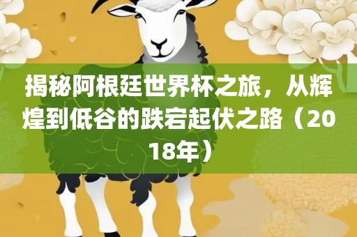 揭秘阿根廷世界杯之旅，从辉煌到低谷的跌宕起伏之路（2018年）