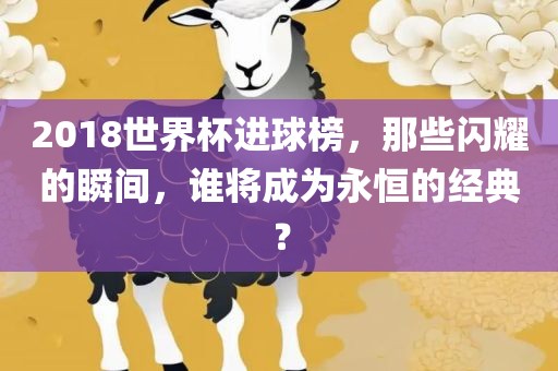 2018世界杯进球榜，那些闪耀的瞬间，谁将成为永恒的经典？