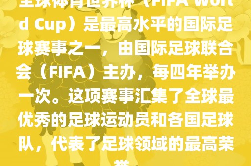 全球体育世界杯（FIFA World Cup）是最高水平的国际足球赛事之一，由国际足球联合会（FIFA）主办，每四年举办一次。这项赛事汇集了全球最优秀的足球运动员和各国足球队，代表了足球领域的最高荣誉。