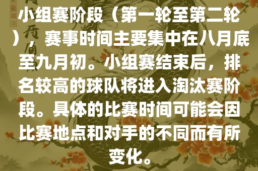 小组赛阶段（第一轮至第二轮），赛事时间主要集中在八月底至九月初。小组赛结束后，排名较高的球队将进入淘汰赛阶段。具体的比赛时间可能会因比赛地点和对手的不同而有所变化。