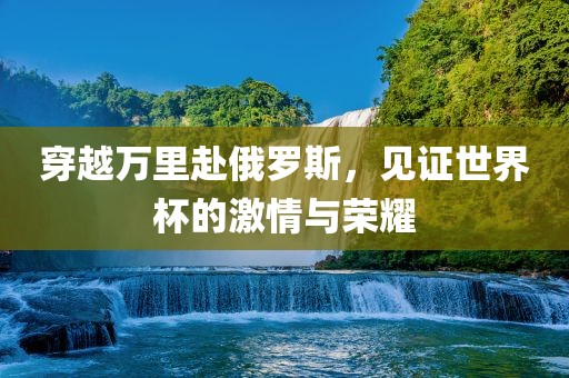 穿越万里赴俄罗斯，见证世界杯的激情与荣耀