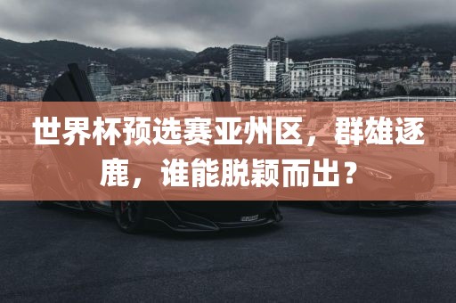 世界杯预选赛亚州区，群雄逐鹿，谁能脱颖而出？