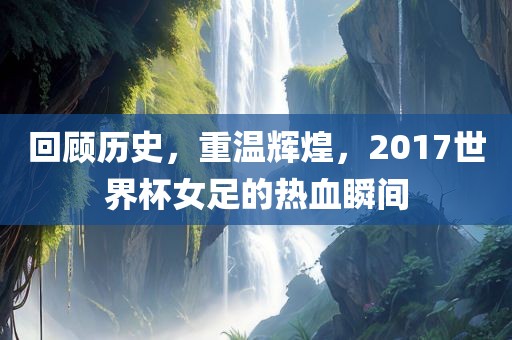 回顾历史，重温辉煌，2017世界杯女足的热血瞬间
