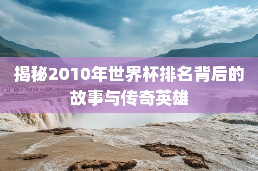 揭秘2010年世界杯排名背后的故事与传奇英雄