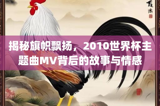 揭秘旗帜飘扬，2010世界杯主题曲MV背后的故事与情感