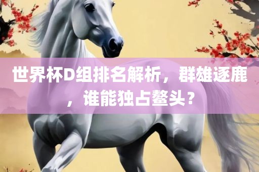 世界杯D组排名解析，群雄逐鹿，谁能独占鳌头？