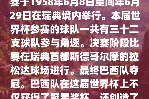 1. 比赛时间，1958年瑞典世界杯是第6届世界杯足球赛事。比赛于1958年6月8日至同年6月29日在瑞典境内举行。本届世界杯参赛的球队一共有三十二支球队参与角逐。决赛阶段比赛在瑞典首都斯德哥尔摩的拉松达球场进行。最终巴西队夺冠。巴西队在这届世界杯上不仅获得了冠军奖杯，还创造了著名的桑巴军团，为后来的足球历史留下了深刻的印记。