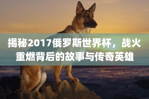 揭秘2017俄罗斯世界杯，战火重燃背后的故事与传奇英雄