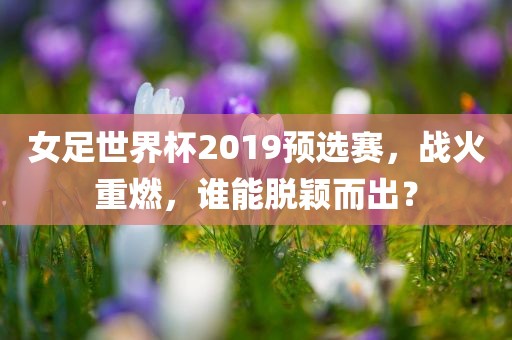 女足世界杯2019预选赛，战火重燃，谁能脱颖而出？