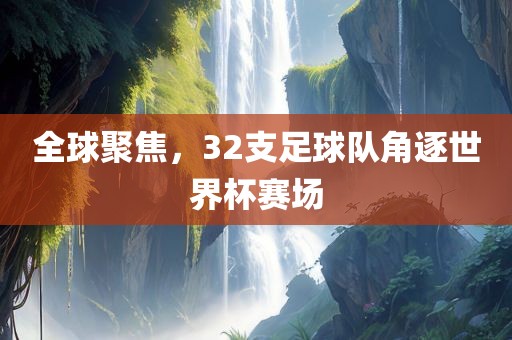 全球聚焦，32支足球队角逐世界杯赛场