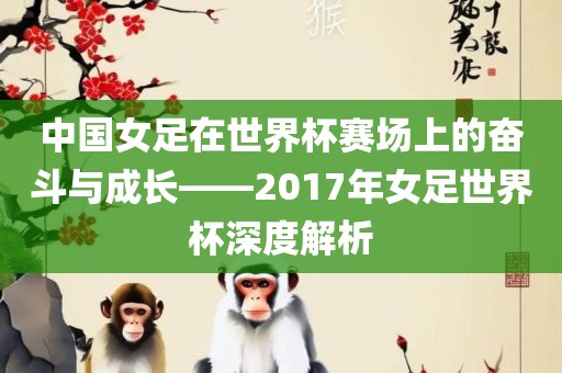 中国女足在世界杯赛场上的奋斗与成长——2017年女足世界杯深度解析