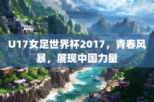 U17女足世界杯2017，青春风暴，展现中国力量