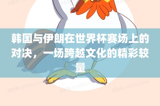 韩国与伊朗在世界杯赛场上的对决，一场跨越文化的精彩较量