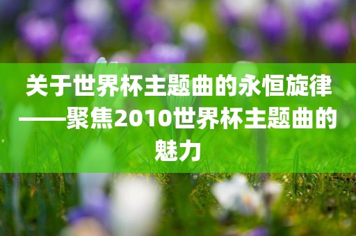 关于世界杯主题曲的永恒旋律——聚焦2010世界杯主题曲的魅力