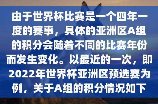 由于世界杯比赛是一个四年一度的赛事，具体的亚洲区A组的积分会随着不同的比赛年份而发生变化。以最近的一次，即2022年世界杯亚洲区预选赛为例，关于A组的积分情况如下
