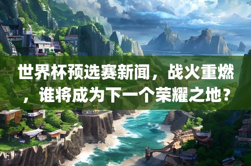 世界杯预选赛新闻，战火重燃，谁将成为下一个荣耀之地？