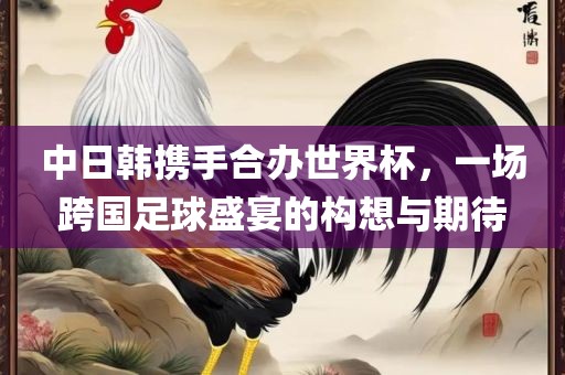 中日韩携手合办世界杯，一场跨国足球盛宴的构想与期待