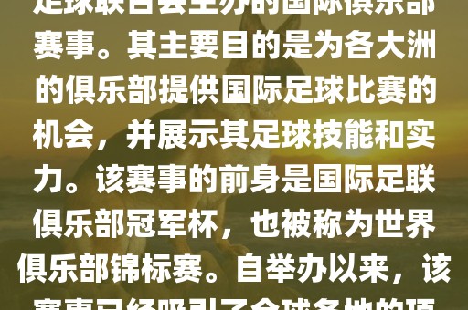 国际足联俱乐部世界杯（FIFA Club World Cup，简称，俱乐部世界杯），是一项由国际足球联合会主办的国际俱乐部赛事。其主要目的是为各大洲的俱乐部提供国际足球比赛的机会，并展示其足球技能和实力。该赛事的前身是国际足联俱乐部冠军杯，也被称为世界俱乐部锦标赛。自举办以来，该赛事已经吸引了全球各地的顶级俱乐部参与。这项赛事的冠军被视为全球俱乐部足球的最高荣誉之一。