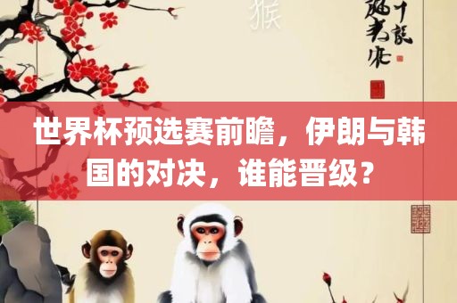 世界杯预选赛前瞻，伊朗与韩国的对决，谁能晋级？