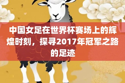 中国女足在世界杯赛场上的辉煌时刻，探寻2017年冠军之路的足迹
