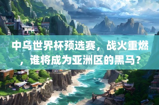 中乌世界杯预选赛，战火重燃，谁将成为亚洲区的黑马？