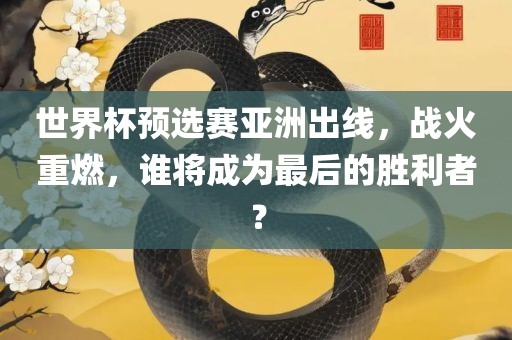 世界杯预选赛亚洲出线，战火重燃，谁将成为最后的胜利者？