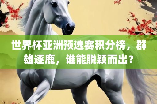 世界杯亚洲预选赛积分榜，群雄逐鹿，谁能脱颖而出？