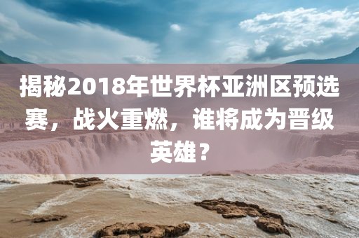 揭秘2018年世界杯亚洲区预选赛，战火重燃，谁将成为晋级英雄？