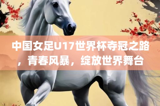 中国女足U17世界杯夺冠之路，青春风暴，绽放世界舞台