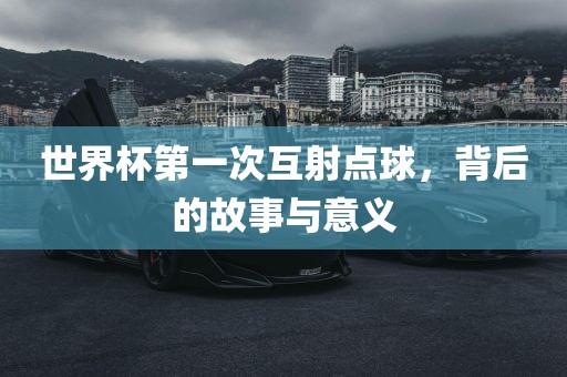 世界杯第一次互射点球，背后的故事与意义