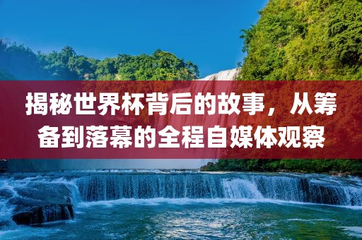 揭秘世界杯背后的故事，从筹备到落幕的全程自媒体观察