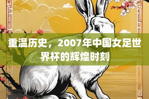 重温历史，2007年中国女足世界杯的辉煌时刻