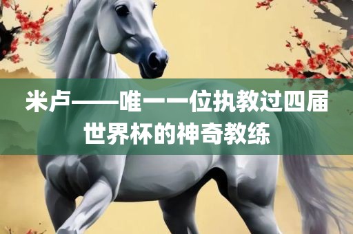 米卢——唯一一位执教过四届世界杯的神奇教练
