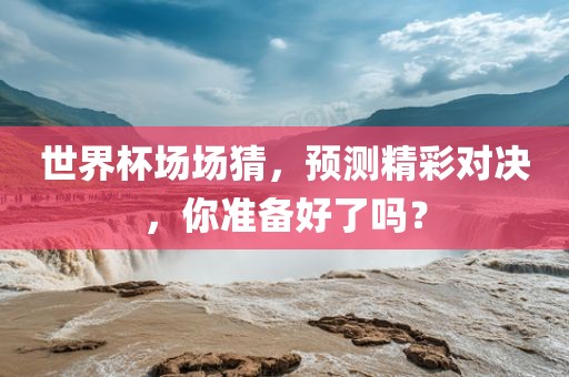 世界杯场场猜，预测精彩对决，你准备好了吗？
