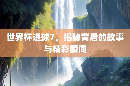 世界杯进球7，揭秘背后的故事与精彩瞬间