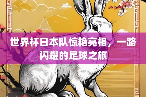 世界杯日本队惊艳亮相，一路闪耀的足球之旅