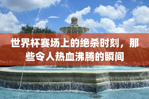 世界杯赛场上的绝杀时刻，那些令人热血沸腾的瞬间