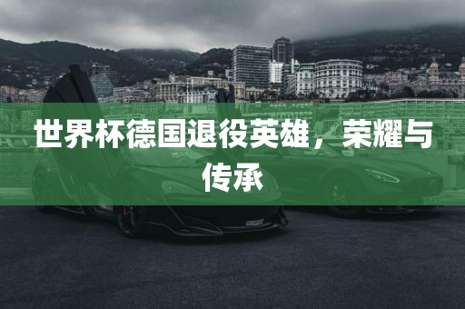 世界杯德国退役英雄，荣耀与传承