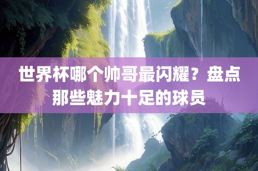 世界杯哪个帅哥最闪耀？盘点那些魅力十足的球员