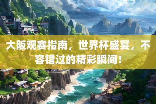 大阪观赛指南，世界杯盛宴，不容错过的精彩瞬间！