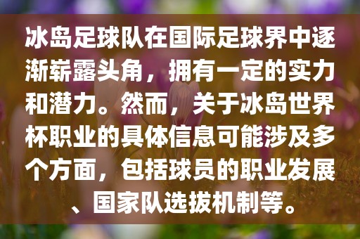 冰岛足球队在国际足球界中逐渐崭露头角，拥有一定的实力和潜力。然而，关于冰岛世界杯职业的具体信息可能涉及多个方面，包括球员的职业发展、国家队选拔机制等。