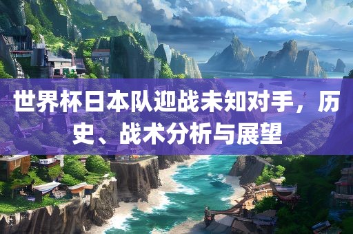 世界杯日本队迎战未知对手，历史、战术分析与展望