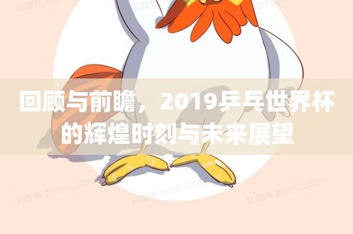 回顾与前瞻，2019乒乓世界杯的辉煌时刻与未来展望