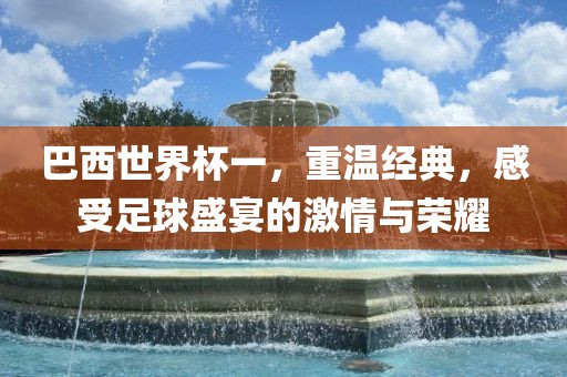 巴西世界杯一，重温经典，感受足球盛宴的激情与荣耀