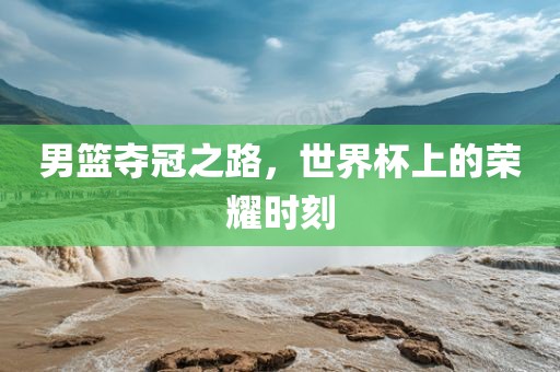 男篮夺冠之路，世界杯上的荣耀时刻